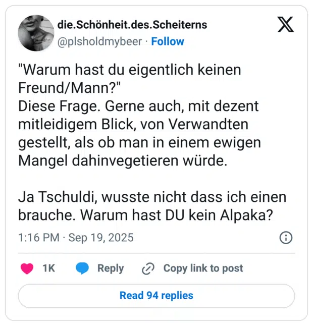 "Warum hast du eigentlich keinen Freund/Mann?" Diese Frage. Gerne auch, mit dezent mitleidigem Blick, von Verwandten gestellt, als ob man in einem ewigen Mangel dahinvegetieren würde. Ja Tschuldi, wusste nicht dass ich einen brauche. Warum hast DU kein Alpaka?