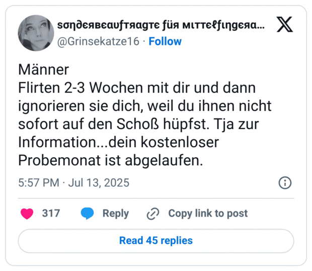 Männer Flirten 2-3 Wochen mit dir und dann ignorieren sie dich, weil du ihnen nicht sofort auf den Schoß hüpfst. Tja zur Information...dein kostenloser Probemonat ist abgelaufen.