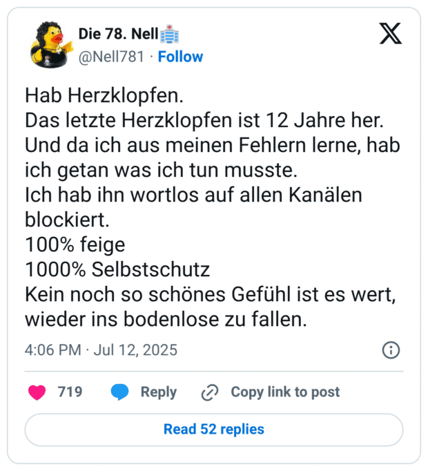 Hab Herzklopfen. Das letzte Herzklopfen ist 12 Jahre her. Und da ich aus meinen Fehlern lerne, hab ich getan was ich tun musste. Ich hab ihn wortlos auf allen Kanälen blockiert. 100% feige 1000% Selbstschutz Kein noch so schönes Gefühl ist es wert, wieder ins bodenlose zu fallen.