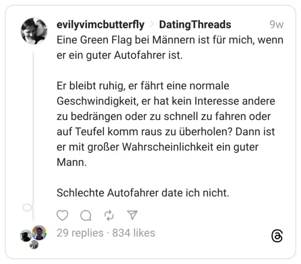 Eine Green Flag bei Männern ist für mich, wenn er ein guter Autofahrer ist. Er bleibt ruhig, er fährt eine normale Geschwindigkeit, er hat kein Interesse andere zu bedrängen oder zu schnell zu fahren oder auf Teufel komm raus zu überholen? Dann ist er mit großer Wahrscheinlichkeit ein guter Mann. Schlechte Autofahrer date ich nicht.