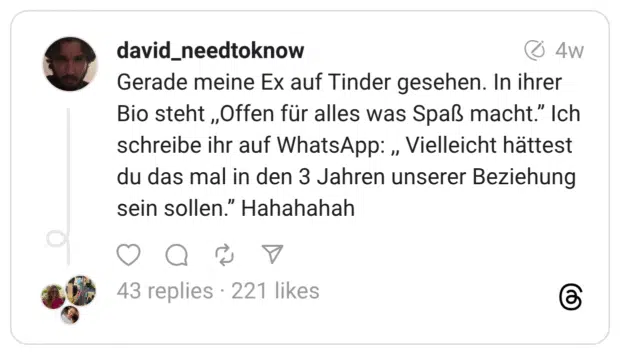 Gerade meine Ex auf Tinder gesehen. In ihrer Bio steht ,,Offen für alles was Spaß macht.’’ Ich schreibe ihr auf WhatsApp: ,, Vielleicht hättest du das mal in den 3 Jahren unserer Beziehung sein sollen.’’ Hahahahah