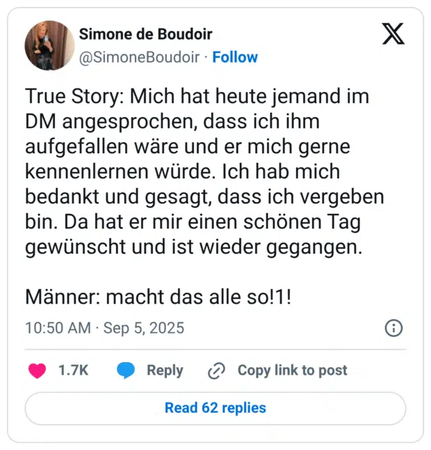 True Story: Mich hat heute jemand im DM angesprochen, dass ich ihm aufgefallen wäre und er mich gerne kennenlernen würde. Ich hab mich bedankt und gesagt, dass ich vergeben bin. Da hat er mir einen schönen Tag gewünscht und ist wieder gegangen. Männer: macht das alle so!1!