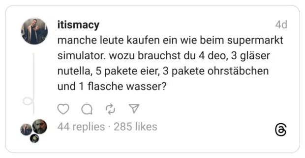 manche leute kaufen ein wie beim supermarkt simulator. wozu brauchst du 4 deo, 3 gläser nutella, 5 pakete eier, 3 pakete ohrstäbchen und 1 flasche wasser?