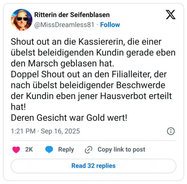 Shout out an die Kassiererin, die einer übelst beleidigenden Kundin gerade eben den Marsch geblasen hat. Doppel Shout out an den Filialleiter, der nach übelst beleidigender Beschwerde der Kundin eben jener Hausverbot erteilt hat! Deren Gesicht war Gold wert!