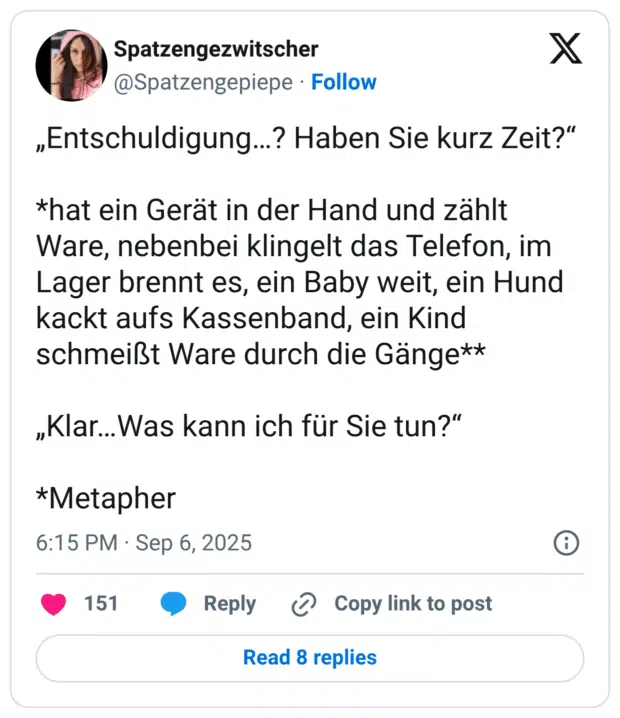 „Entschuldigung..? Haben Sie kurz Zeit?" *hat ein Gerät in der Hand und zählt Ware, nebenbei klingelt das Telefon, im Lager brennt es, ein Baby weit, ein Hund kackt aufs Kassenband, ein Kind schmeißt Ware durch die Gänge** „Klar...Was kann ich für Sie tun?" *Metapher
