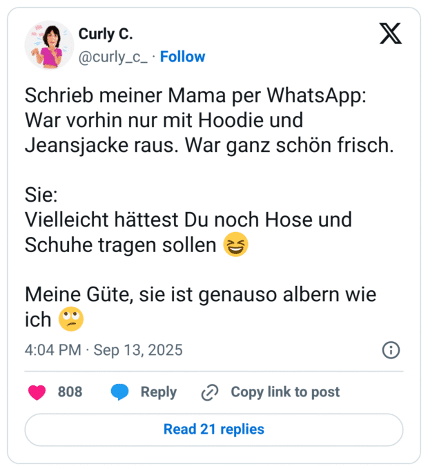 Schrieb meiner Mama per WhatsApp: War vorhin nur mit Hoodie und Jeansjacke raus. War ganz schön frisch. Sie: Vielleicht hättest Du noch Hose und Schuhe tragen sollen 😆 Meine Güte, sie ist genauso albern wie ich 🙄