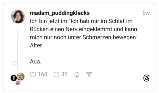 Ich bin jetzt im "Ich hab mir im Schlaf im Rücken einen Nerv eingeklemmt und kann mich nur noch unter Schmerzen bewegen" Alter. Aua.