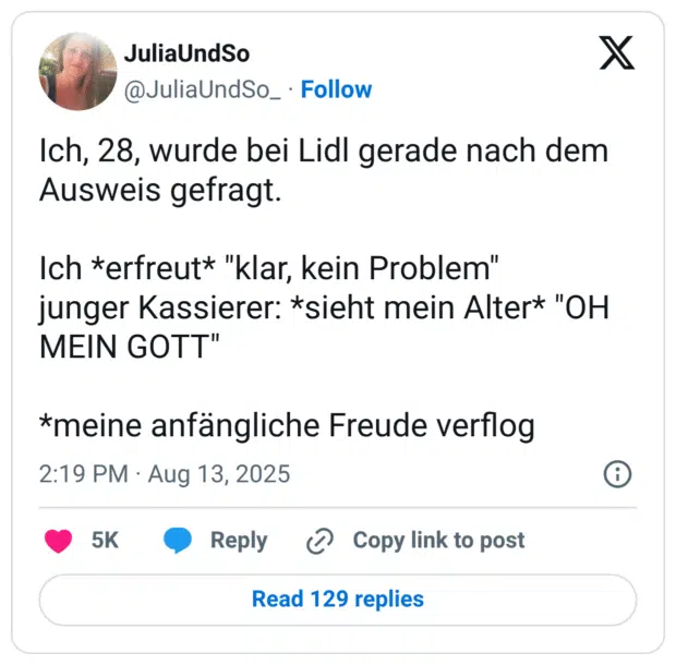 Ich, 28, wurde bei Lidl gerade nach dem Ausweis gefragt. Ich *erfreut* "klar, kein Problem" junger Kassierer: *sieht mein Alter* "OH MEIN GOTT" *meine anfängliche Freude verflog