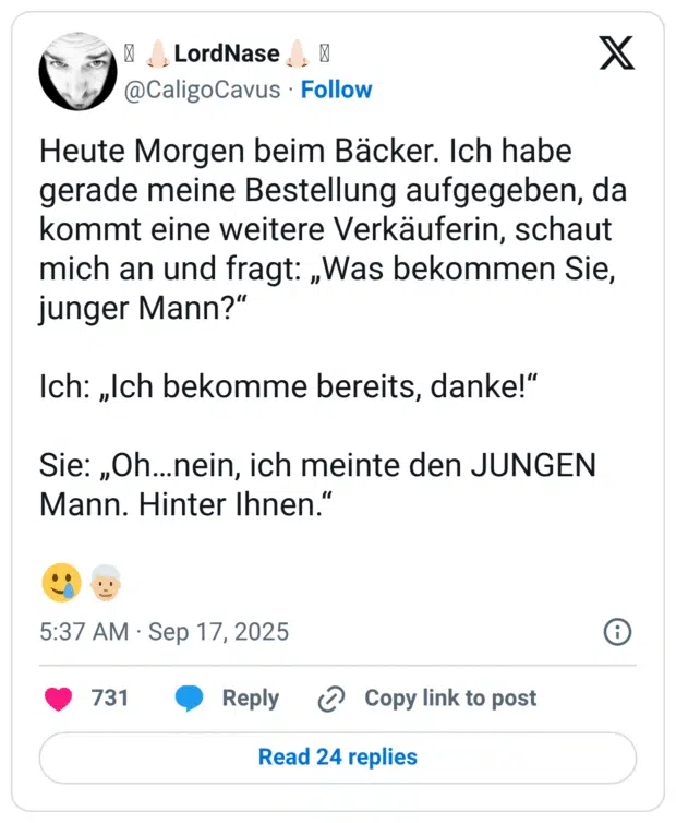 Heute Morgen beim Bäcker. Ich habe gerade meine Bestellung aufgegeben, da kommt eine weitere Verkäuferin, schaut mich an und fragt: „Was bekommen Sie, junger Mann?" Ich: „Ich bekomme bereits, danke!" Sie: „Oh...nein, ich meinte den JUNGEN Mann. Hinter Ihnen.'