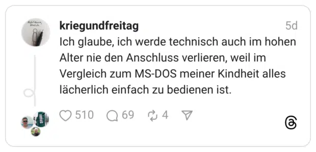 Ich glaube, ich werde technisch auch im hohen Alter nie den Anschluss verlieren, weil im Vergleich zum MS-DOS meiner Kindheit alles lächerlich einfach zu bedienen ist.