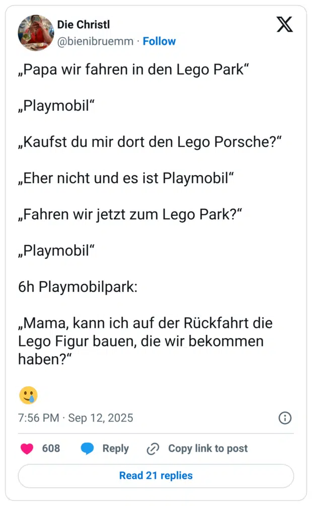 „Papa wir fahren in den Lego Park" „Playmobil" „Kaufst du mir dort den Lego Porsche?" „Eher nicht und es ist Playmobil" „Fahren wir jetzt zum Lego Park?" „Playmobil" 6h Playmobilpark: „Mama, kann ich auf der Rückfahrt die Lego Figur bauen, die wir bekommen haben?"