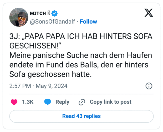 3J: „PAPA PAPA ICH HAB HINTERS SOFA GESCHISSEN!" Meine panische Suche nach dem Haufen endete im Fund des Balls, den er hinters Sofa geschossen hatte.