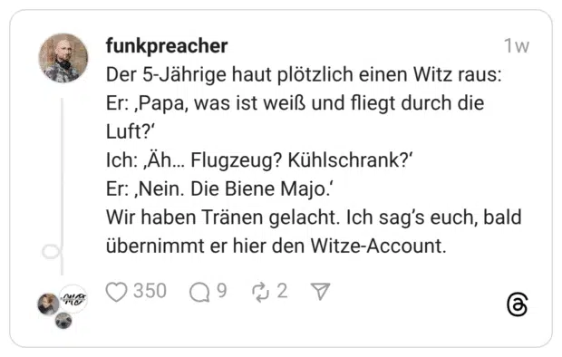 Der 5-Jährige haut plötzlich einen Witz raus: Er: ,Papa, was ist weiß und fliegt durch die Luft?' Ich: Äh... Flugzeug? Kühlschrank?' Er: ‚Nein. Die Biene Majo.' Wir haben Tränen gelacht. Ich sag's euch, bald übernimmt er hier den Witze-Account.