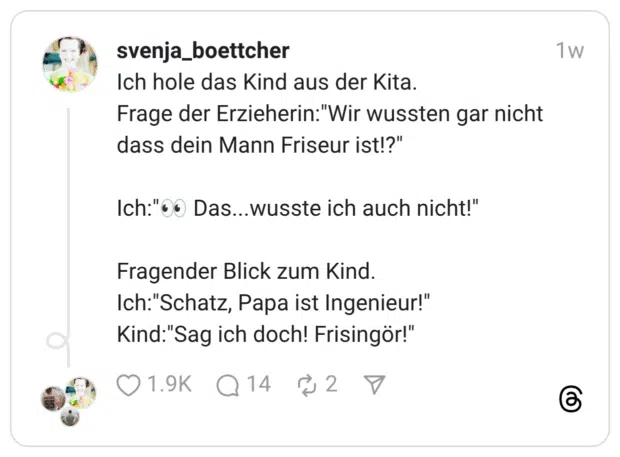 Ich hole das Kind aus der Kita. Frage der Erzieherin:"Wir wussten gar nicht dass dein Mann Friseur ist!?" Ich:"00 Das...wusste ich auch nicht!" Fragender Blick zum Kind. Ich:"Schatz, Papa ist Ingenieur!" Kind:"Sag ich doch! Frisingör!"