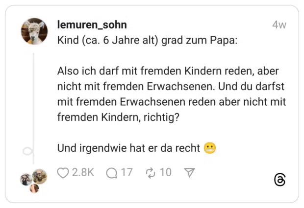 Kind (ca. 6 Jahre alt) grad zum Papa: Also ich darf mit fremden Kindern reden, aber nicht mit fremden Erwachsenen. Und du darfst mit fremden Erwachsenen reden aber nicht mit fremden Kindern, richtig? Und irgendwie hat er da recht