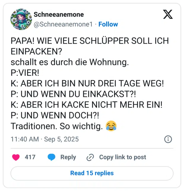 PAPA! WIE VIELE SCHLÜPPER SOLL ICH EINPACKEN? schallt es durch die Wohnung. P:VIER! K: ABER ICH BIN NUR DREI TAGE WEG! P: UND WENN DU EINKACKST?! K: ABER ICH KACKE NICHT MEHR EIN! P: UND WENN DOCH?! Traditionen. So wichtig.