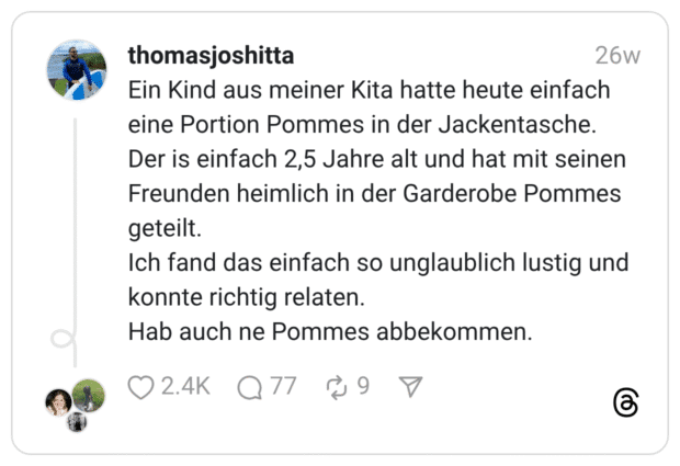 Ein Kind aus meiner Kita hatte heute einfach eine Portion Pommes in der Jackentasche. Der is einfach 2,5 Jahre alt und hat mit seinen Freunden heimlich in der Garderobe Pommes geteilt. Ich fand das einfach so unglaublich lustig und konnte richtig relaten. Hab auch ne Pommes abbekommen.