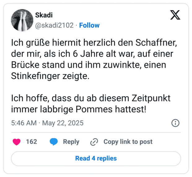 Ich grüße hiermit herzlich den Schaffner, der mir, als ich 6 Jahre alt war, auf einer Brücke stand und ihm zuwinkte, einen Stinkefinger zeigte. Ich hoffe, dass du ab diesem Zeitpunkt immer labbrige Pommes hattest!