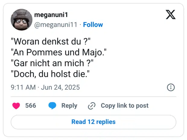 "Woran denkst du ?" "An Pommes und Majo." "Gar nicht an mich ?" "Doch, du holst die."