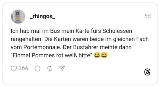 Ich hab mal im Bus mein Karte fürs Schulessen rangehalten. Die Karten waren beide im gleichen Fach vom Portemonnaie. Der Busfahrer meinte dann "Einmal Pommes rot weiß bitte" 😂😂