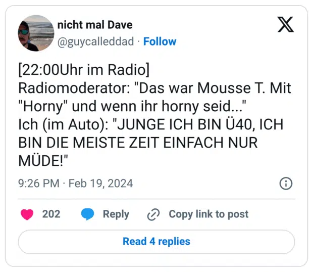 [22:00Uhr im Radio] Radiomoderator: "Das war Mousse T. Mit "Horny" und wenn ihr horny seid..." Ich (im Auto): "JUNGE ICH BIN Ü40, ICH BIN DIE MEISTE ZEIT EINFACH NUR MÜDE!"