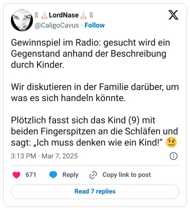 Gewinnspiel im Radio: gesucht wird ein Gegenstand anhand der Beschreibung durch Kinder. Wir diskutieren in der Familie darüber, um was es sich handeln könnte. Plötzlich fasst sich das Kind (9) mit beiden Fingerspitzen an die Schläfen und sagt: „Ich muss denken wie ein Kind!“ 🥴