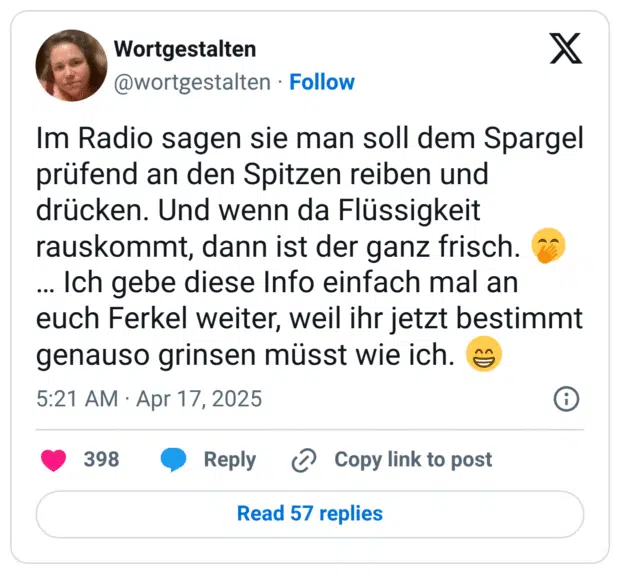Im Radio sagen sie man soll dem Spargel prüfend an den Spitzen reiben und drücken. Und wenn da Flüssigkeit rauskommt, dann ist der ganz frisch. 🤭… Ich gebe diese Info einfach mal an euch Ferkel weiter, weil ihr jetzt bestimmt genauso grinsen müsst wie ich. 😁