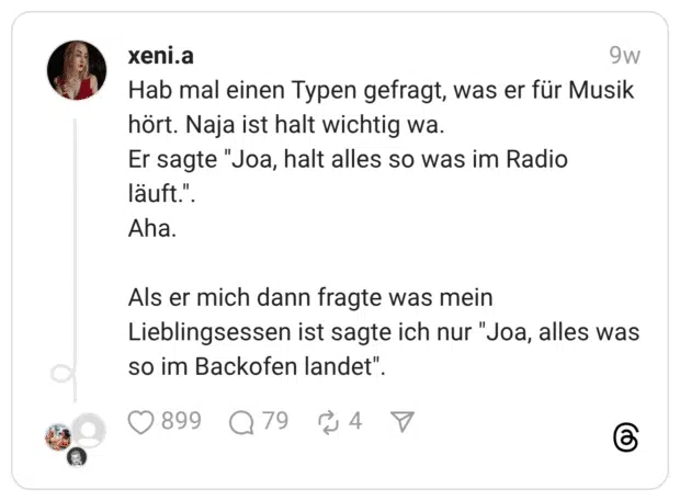 Hab mal einen Typen gefragt, was er für Musik hört. Naja ist halt wichtig wa. Er sagte "Joa, halt alles so was im Radio läuft.". Aha. Als er mich dann fragte was mein Lieblingsessen ist sagte ich nur "Joa, alles was so im Backofen landet".