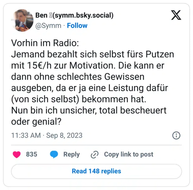 Vorhin im Radio: Jemand bezahlt sich selbst fürs Putzen mit 15€/h zur Motivation. Die kann er dann ohne schlechtes Gewissen ausgeben, da er ja eine Leistung dafür (von sich selbst) bekommen hat. Nun bin ich unsicher, total bescheuert oder genial?