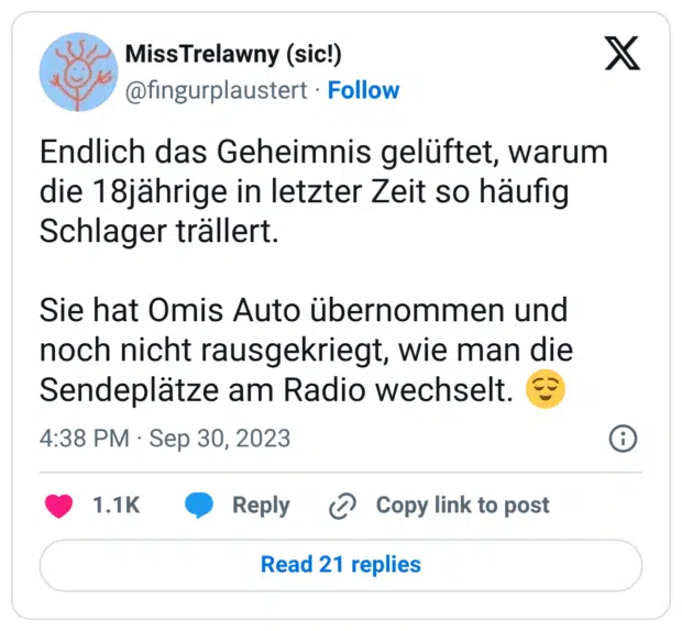 Endlich das Geheimnis gelüftet, warum die 18jährige in letzter Zeit so häufig Schlager trällert. Sie hat Omis Auto übernommen und noch nicht rausgekriegt, wie man die Sendeplätze am Radio wechselt. 😌
