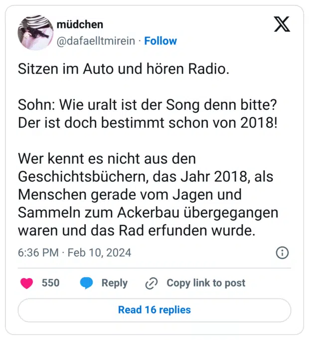 Sitzen im Auto und hören Radio. Sohn: Wie uralt ist der Song denn bitte? Der ist doch bestimmt schon von 2018! Wer kennt es nicht aus den Geschichtsbüchern, das Jahr 2018, als Menschen gerade vom Jagen und Sammeln zum Ackerbau übergegangen waren und das Rad erfunden wurde.