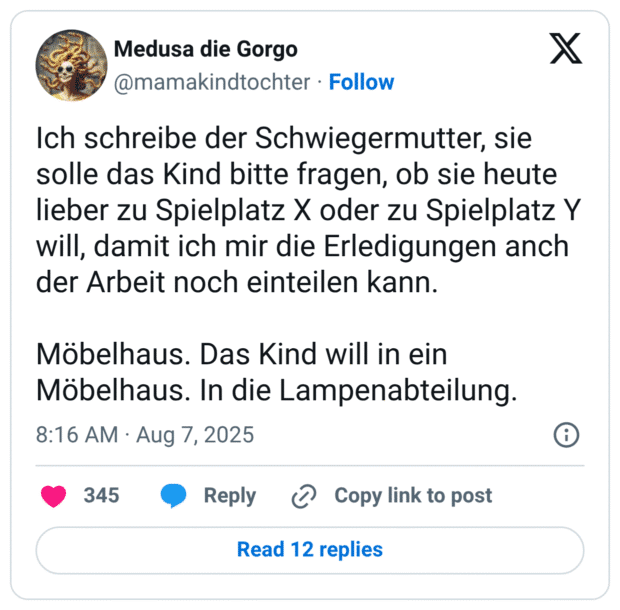 Ich schreibe der Schwiegermutter, sie solle das Kind bitte fragen, ob sie heute lieber zu Spielplatz X oder zu Spielplatz Y will, damit ich mir die Erledigungen anch der Arbeit noch einteilen kann. Möbelhaus. Das Kind will in ein Möbelhaus. In die Lampenabteilung.