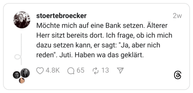 Möchte mich auf eine Bank setzen. Älterer Herr sitzt bereits dort. Ich frage, ob ich mich dazu setzen kann, er sagt: "Ja, aber nich reden". Juti. Haben wa das geklärt.