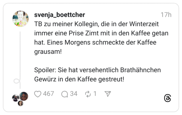 TB zu meiner Kollegin, die in der Winterzeit immer eine Prise Zimt mit in den Kaffee getan hat. Eines Morgens schmeckte der Kaffee grausam! Spoiler: Sie hat versehentlich Brathähnchen Gewürz in den Kaffee gestreut!