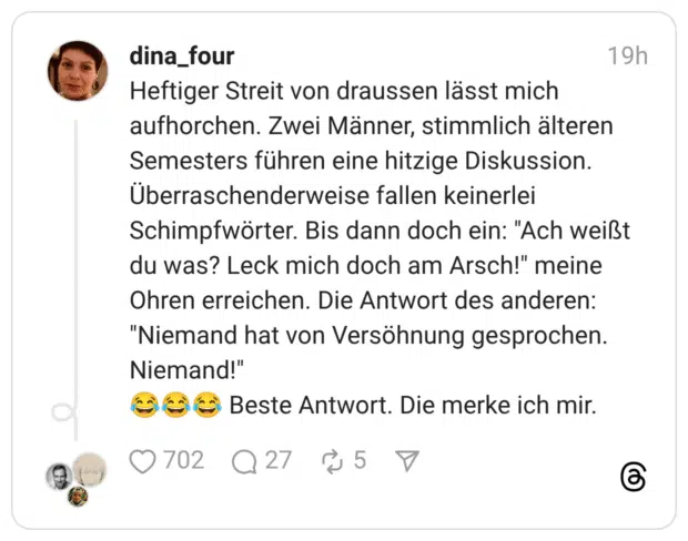Heftiger Streit von draussen lässt mich aufhorchen. Zwei Männer, stimmlich älteren Semesters führen eine hitzige Diskussion. Überraschenderweise fallen keinerlei Schimpfwörter. Bis dann doch ein: "Ach weißt du was? Leck mich doch am Arsch!" meine Ohren erreichen. Die Antwort des anderen: "Niemand hat von Versöhnung gesprochen. Niemand!"