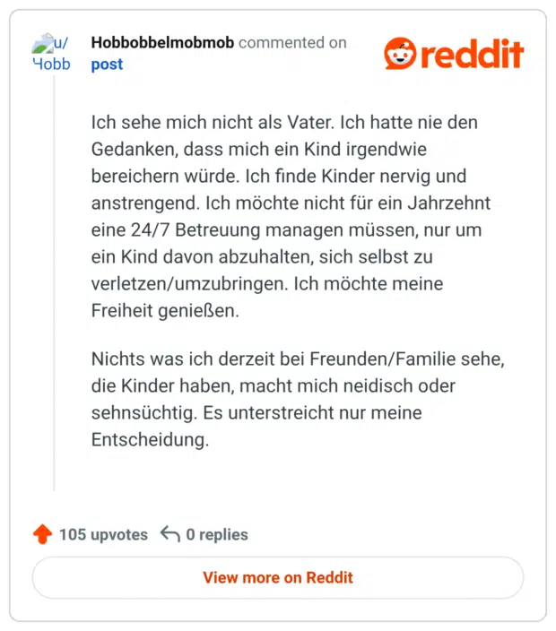 Ich sehe mich nicht als Vater. Ich hatte nie den Gedanken, dass mich ein Kind irgendwie bereichern würde. Ich finde Kinder nervig und anstrengend. Ich möchte nicht für ein Jahrzehnt eine 24/7 Betreuung managen müssen, nur um ein Kind davon abzuhalten, sich selbst zu verletzen/umzubringen. Ich möchte meine Freiheit genießen. Nichts was ich derzeit bei Freunden/Familie sehe, die Kinder haben, macht mich neidisch oder sehnsüchtig. Es unterstreicht nur meine Entscheidung.