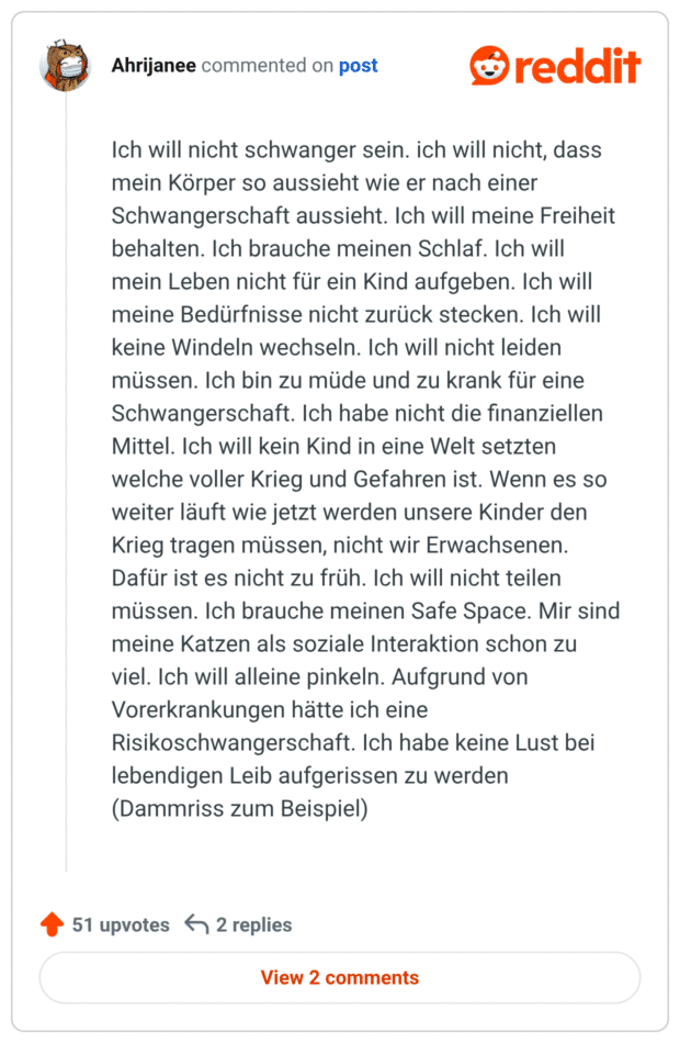• vor 2 Monaten Ich will nicht schwanger sein. ich will nicht, dass mein Körper so aussieht wie er nach einer Schwangerschaft aussieht. Ich will meine Freiheit behalten. Ich brauche meinen Schlaf. Ich will mein Leben nicht für ein Kind aufgeben. Ich will meine Bedürfnisse nicht zurück stecken. Ich will keine Windeln wechseln. Ich will nicht leiden müssen. Ich bin zu müde und zu krank für eine Schwangerschaft. Ich habe nicht die finanziellen Mittel. Ich will kein Kind in eine Welt setzten welche voller Krieg und Gefahren ist. Wenn es so weiter läuft wie jetzt werden unsere Kinder den Krieg tragen müssen, nicht wir Erwachsenen. Dafür ist es nicht zu früh. Ich will nicht teilen müssen. Ich brauche meinen Safe Space. Mir sind meine Katzen als soziale Interaktion schon zu viel. Ich will alleine pinkeln. Aufgrund von Vorerkrankungen hätte ich eine Risikoschwangerschaft. Ich habe keine Lust bei lebendigen Leib aufgerissen zu werden (Dammriss zum Beispiel)