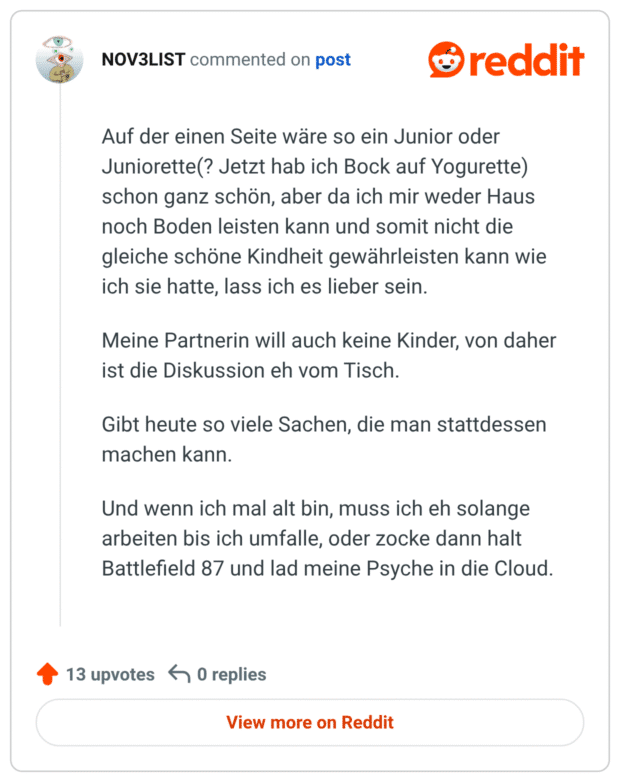 Auf der einen Seite wäre so ein Junior oder Juniorette(? Jetzt hab ich Bock auf Yogurette) schon ganz schön, aber da ich mir weder Haus noch Boden leisten kann und somit nicht die gleiche schöne Kindheit gewährleisten kann wie ich sie hatte, lass ich es lieber sein. Meine Partnerin will auch keine Kinder, von daher ist die Diskussion eh vom Tisch. Gibt heute so viele Sachen, die man stattdessen machen kann. Und wenn ich mal alt bin, muss ich eh solange arbeiten bis ich umfalle, oder zocke dann halt Battlefield 87 und lad meine Psyche in die Cloud.