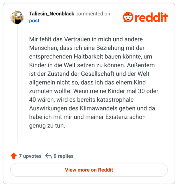 Mir fehlt das Vertrauen in mich und andere Menschen, dass ich eine Beziehung mit der entsprechenden Haltbarkeit bauen könnte, um Kinder in die Welt setzen zu können. Außerdem ist der Zustand der Gesellschaft und der Welt allgemein nicht so, dass ich das einem Kind zumuten wollte. Wenn meine Kinder mal 30 oder 40 wären, wird es bereits katastrophale Auswirkungen des Klimawandels geben und da habe ich mit mir und meiner Existenz schon genug zu tun.