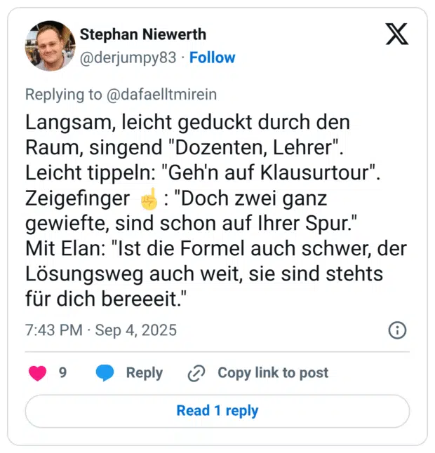 Langsam, leicht geduckt durch den Raum, singend "Dozenten, Lehrer". Leicht tippeln: "Geh'n auf Klausurtour". Zeigefinger ☝️: "Doch zwei ganz gewiefte, sind schon auf Ihrer Spur." Mit Elan: "Ist die Formel auch schwer, der Lösungsweg auch weit, sie sind stehts für dich bereeeit."