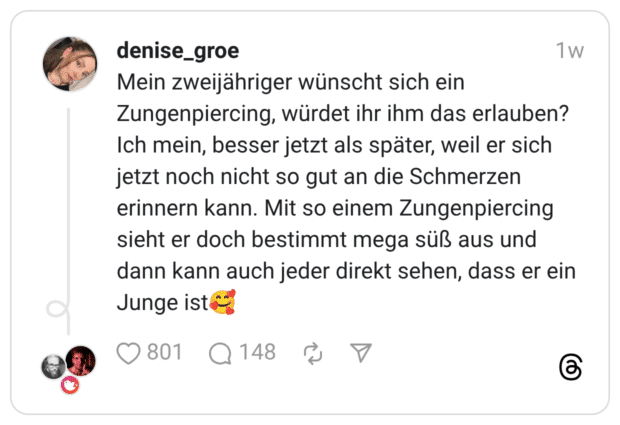 Mein zweijähriger wünscht sich ein Zungenpiercing, würdet ihr ihm das erlauben? Ich mein, besser jetzt als später, weil er sich jetzt noch nicht so gut an die Schmerzen erinnern kann. Mit so einem Zungenpiercing sieht er doch bestimmt mega süß aus und dann kann auch jeder direkt sehen, dass er ein Junge ist