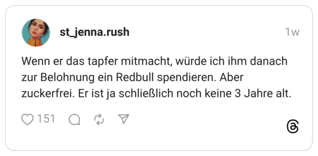 Wenn er das tapfer mitmacht, würde ich ihm danach zur Belohnung ein Redbull spendieren. Aber zuckerfrei. Er ist ja schließlich noch keine 3 Jahre alt.