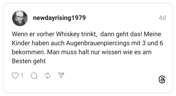 Wenn er vorher Whiskey trinkt, dann geht das! Meine Kinder haben auch Augenbrauenpiercings mit 3 und 6 bekommen. Man muss halt nur wissen wie es am Besten geht