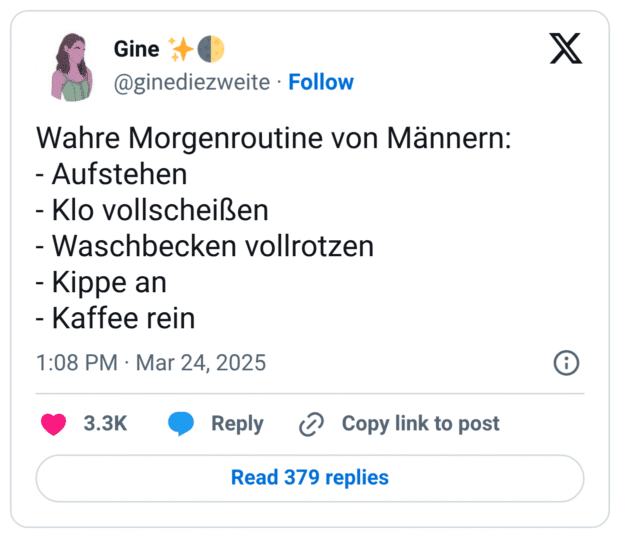 Wahre Morgenroutine von Männern: - Aufstehen - Klo vollscheißen - Waschbecken vollrotzen - Kippe an - Kaffee rein