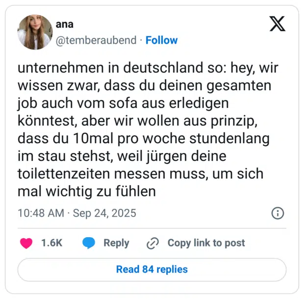 unternehmen in deutschland so: hey, wir wissen zwar, dass du deinen gesamten job auch vom sofa aus erledigen könntest, aber wir wollen aus prinzip, dass du 10mal pro woche stundenlang im stau stehst, weil jürgen deine toilettenzeiten messen muss, um sich mal wichtig zu fühlen