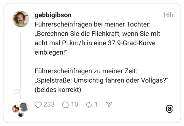 Führerscheinfragen bei meiner Tochter: „Berechnen Sie die Fliehkraft, wenn Sie mit acht mal Pi km/h in eine 37.9-Grad-Kurve einbiegen!" Führerscheinfragen zu meiner Zeit: „Spielstraße: Umsichtig fahren oder Vollgas?" (beides korrekt)