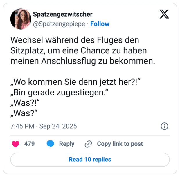 Wechsel während des Fluges den Sitzplatz, um eine Chance zu haben meinen Anschlussflug zu bekommen. „Wo kommen Sie denn jetzt her?!" „Bin gerade zugestiegen." „Was?!" „Was?"