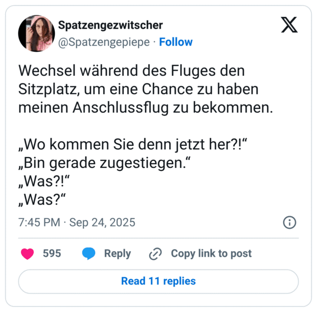 Wechsel während des Fluges den Sitzplatz, um eine Chance zu haben meinen Anschlussflug zu bekommen. „Wo kommen Sie denn jetzt her?!“ „Bin gerade zugestiegen.“ „Was?!“ „Was?“
