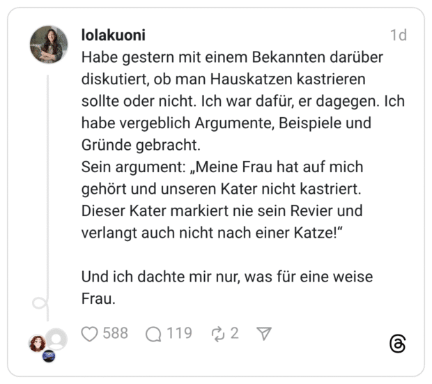 Habe gestern mit einem Bekannten darüber diskutiert, ob man Hauskatzen kastrieren sollte oder nicht. Ich war dafür, er dagegen. Ich habe vergeblich Argumente, Beispiele und Gründe gebracht. Sein argument: „Meine Frau hat auf mich gehört und unseren Kater nicht kastriert. Dieser Kater markiert nie sein Revier und verlangt auch nicht nach einer Katze!“ Und ich dachte mir nur, was für eine weise Frau.