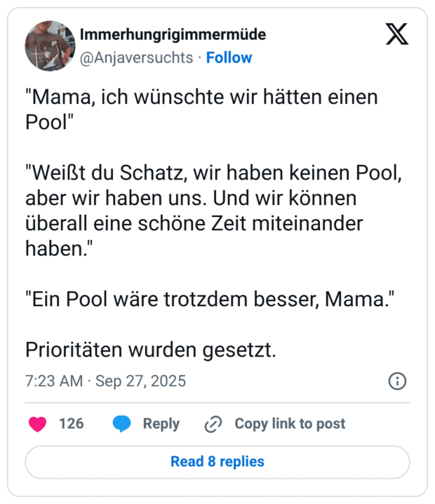 "Mama, ich wünschte wir hätten einen Pool" "Weißt du Schatz, wir haben keinen Pool, aber wir haben uns. Und wir können überall eine schöne Zeit miteinander haben.' "Ein Pool wäre trotzdem besser, Mama.' Prioritäten wurden gesetzt.